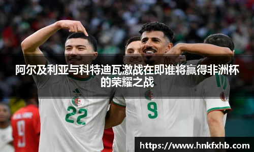 阿尔及利亚与科特迪瓦激战在即谁将赢得非洲杯的荣耀之战