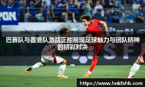 巴赛队与香港队激战正酣展现足球魅力与团队精神的精彩对决