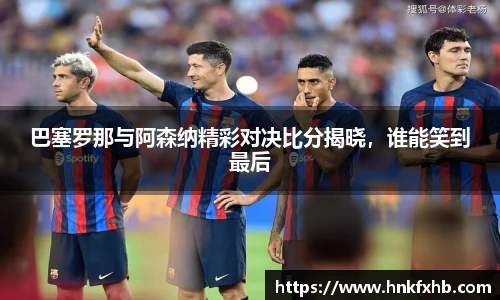 巴塞罗那与阿森纳精彩对决比分揭晓，谁能笑到最后