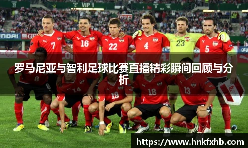 罗马尼亚与智利足球比赛直播精彩瞬间回顾与分析